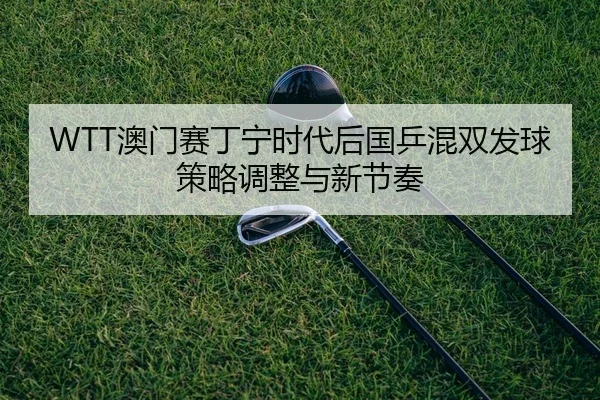 WTT澳门赛丁宁时代后国乒混双发球策略调整与新节奏